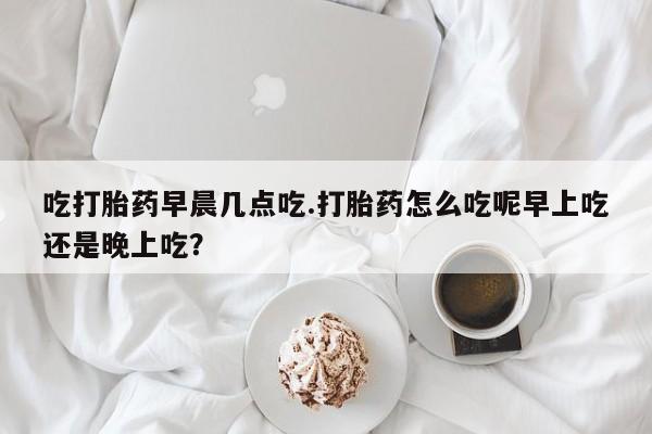 流产药在线购买吃打胎药早晨几点吃.打胎药怎么吃呢早上吃还是晚上吃？