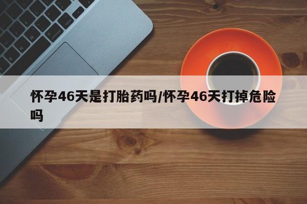 流产药在线购买怀孕46天是打胎药吗/怀孕46天打掉危险吗