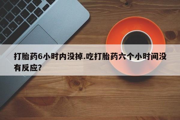 流产药在线购买打胎药6小时内没掉.吃打胎药六个小时间没有反应？