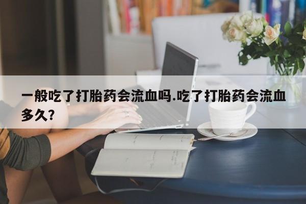 流产药在线购买一般吃了打胎药会流血吗.吃了打胎药会流血多久？