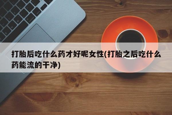 流产药在线购买打胎后吃什么药才好呢女性(打胎之后吃什么药能流的干净)