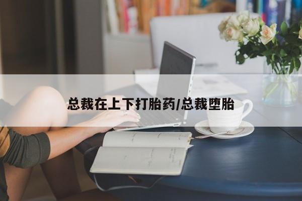 流产药在线购买总裁在上下打胎药/总裁堕胎