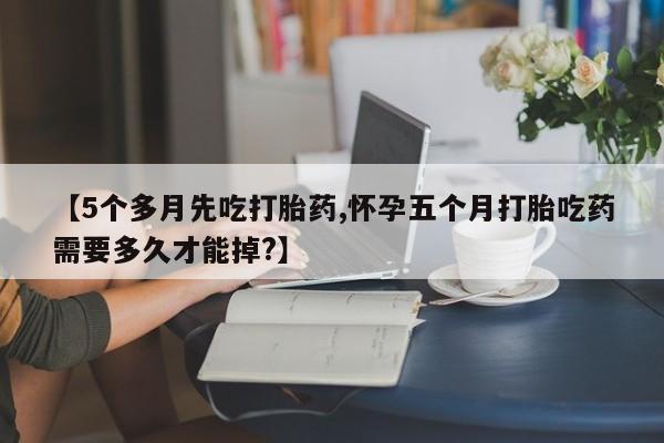 流产药在线购买【5个多月先吃打胎药,怀孕五个月打胎吃药需要多久才能掉?】