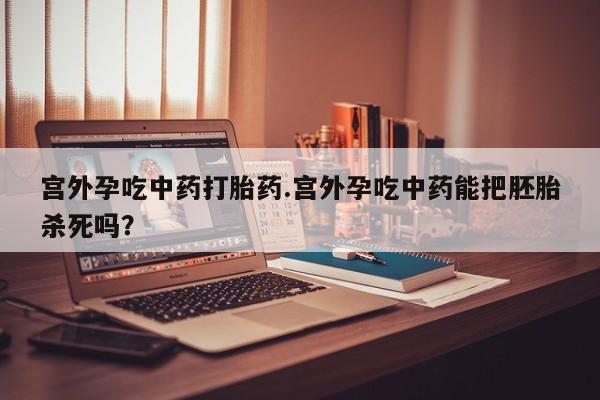 流产药在线购买宫外孕吃中药打胎药.宫外孕吃中药能把胚胎杀死吗？