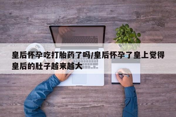 流产药在线购买皇后怀孕吃打胎药了吗/皇后怀孕了皇上觉得皇后的肚子越来越大