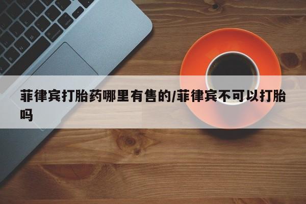流产药在线购买菲律宾打胎药哪里有售的/菲律宾不可以打胎吗