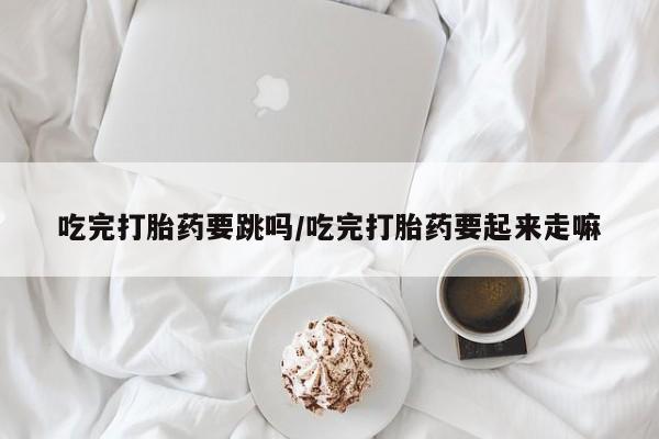 流产药在线购买吃完打胎药要跳吗/吃完打胎药要起来走嘛