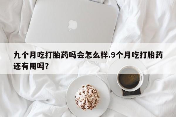 流产药在线购买九个月吃打胎药吗会怎么样.9个月吃打胎药还有用吗？