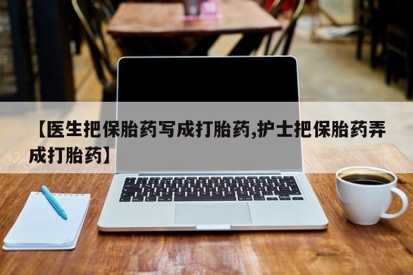 流产药在线购买【医生把保胎药写成打胎药,护士把保胎药弄成打胎药】