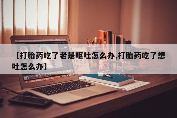 流产药在线购买【打胎药吃了老是呕吐怎么办,打胎药吃了想吐怎么办】