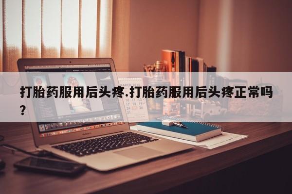 流产药在线购买打胎药服用后头疼.打胎药服用后头疼正常吗？