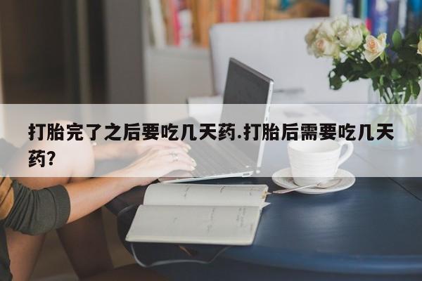 流产药在线购买打胎完了之后要吃几天药.打胎后需要吃几天药？