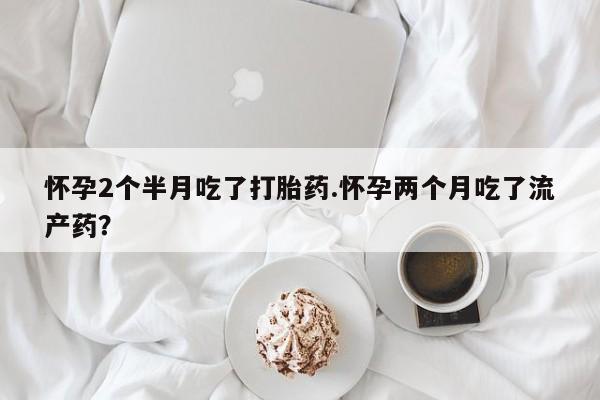 流产药在线购买怀孕2个半月吃了打胎药.怀孕两个月吃了流产药？