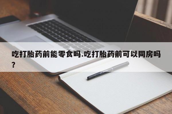 流产药在线购买吃打胎药前能零食吗.吃打胎药前可以同房吗？