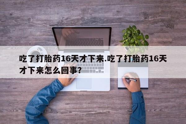 流产药在线购买吃了打胎药16天才下来.吃了打胎药16天才下来怎么回事？