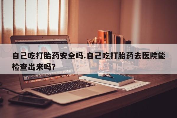 流产药在线购买自己吃打胎药安全吗.自己吃打胎药去医院能检查出来吗？