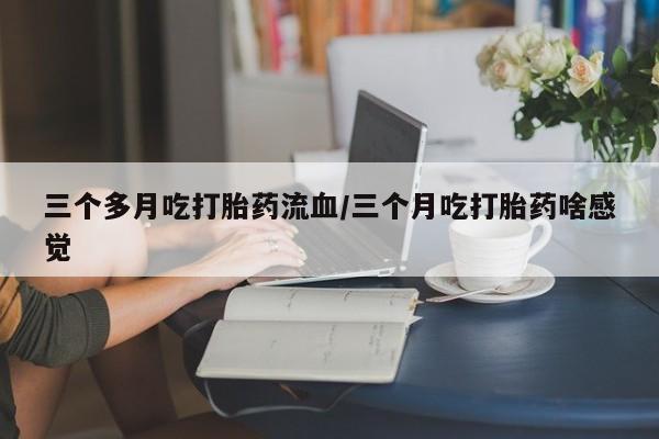 流产药在线购买三个多月吃打胎药流血/三个月吃打胎药啥感觉