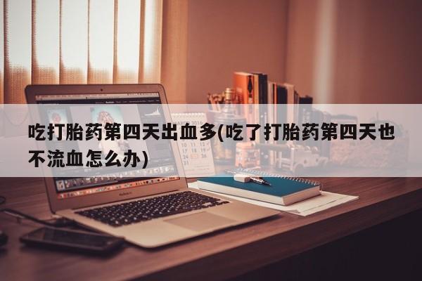 流产药在线购买吃打胎药第四天出血多(吃了打胎药第四天也不流血怎么办)