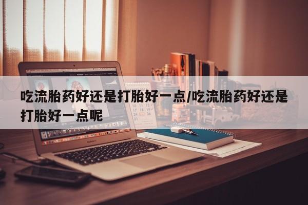 流产药在线购买吃流胎药好还是打胎好一点/吃流胎药好还是打胎好一点呢