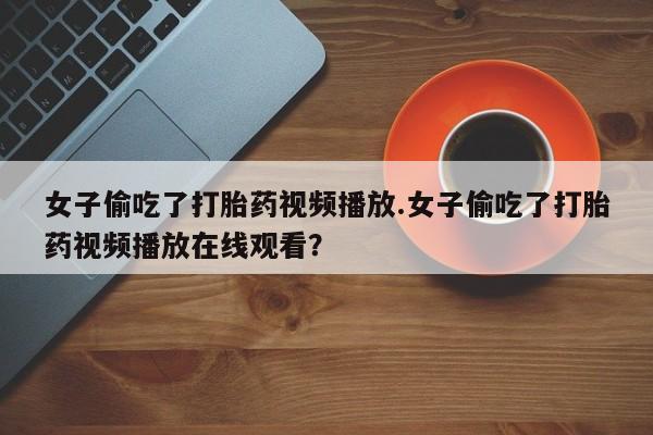 流产药在线购买女子偷吃了打胎药视频播放.女子偷吃了打胎药视频播放在线观看？
