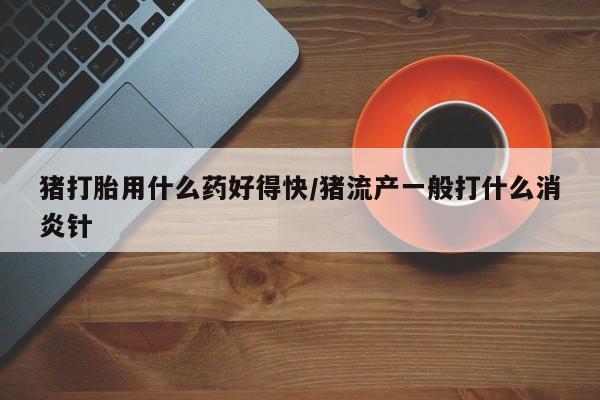 流产药在线购买猪打胎用什么药好得快/猪流产一般打什么消炎针