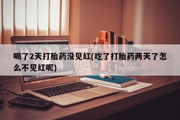 流产药在线购买喝了2天打胎药没见红(吃了打胎药两天了怎么不见红呢)