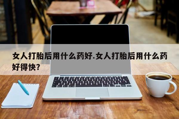 流产药在线购买女人打胎后用什么药好.女人打胎后用什么药好得快？