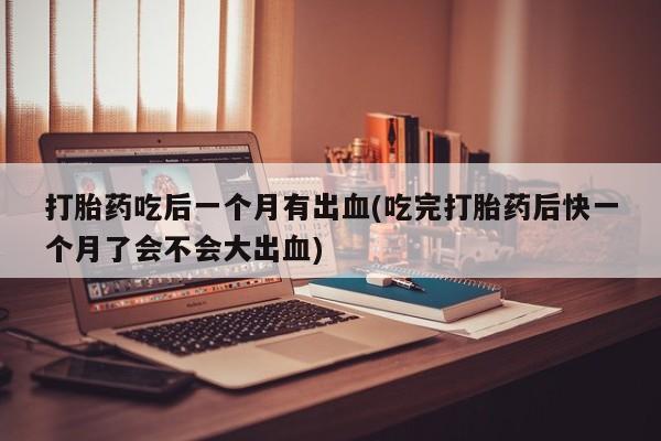 流产药在线购买打胎药吃后一个月有出血(吃完打胎药后快一个月了会不会大出血)