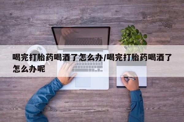 流产药在线购买喝完打胎药喝酒了怎么办/喝完打胎药喝酒了怎么办呢