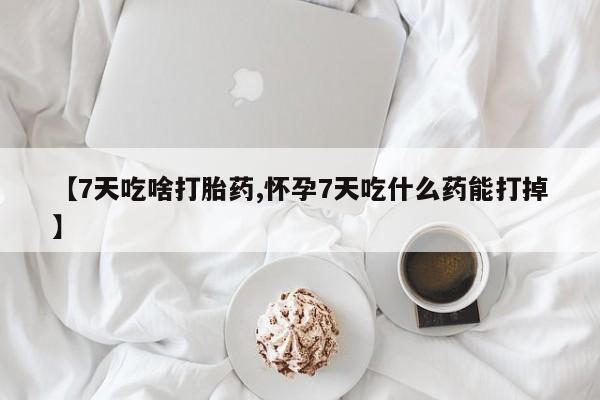 流产药在线购买【7天吃啥打胎药,怀孕7天吃什么药能打掉】