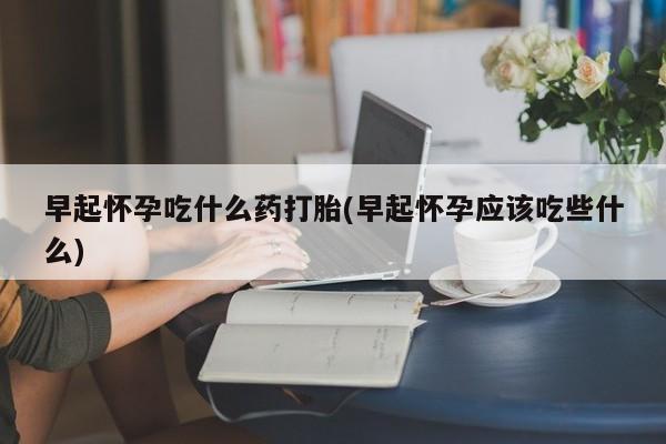 流产药在线购买早起怀孕吃什么药打胎(早起怀孕应该吃些什么)