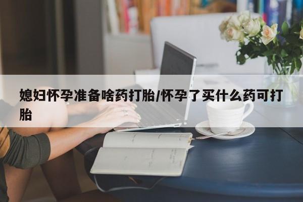 流产药在线购买媳妇怀孕准备啥药打胎/怀孕了买什么药可打胎