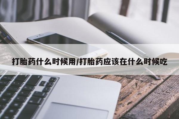 流产药在线购买打胎药什么时候用/打胎药应该在什么时候吃