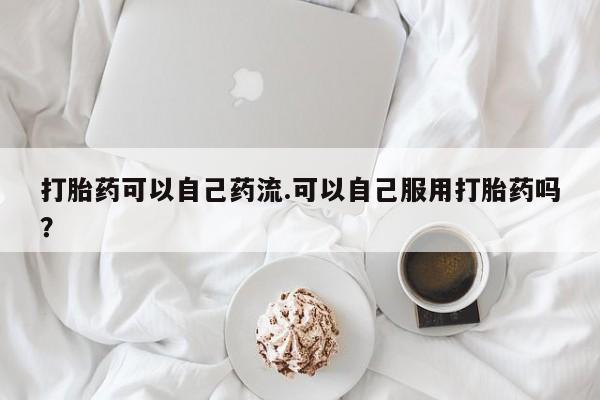 流产药在线购买打胎药可以自己药流.可以自己服用打胎药吗？
