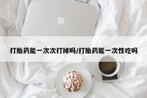 流产药在线购买打胎药能一次次打掉吗/打胎药能一次性吃吗