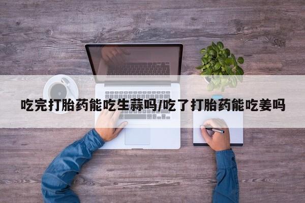 流产药在线购买吃完打胎药能吃生蒜吗/吃了打胎药能吃姜吗