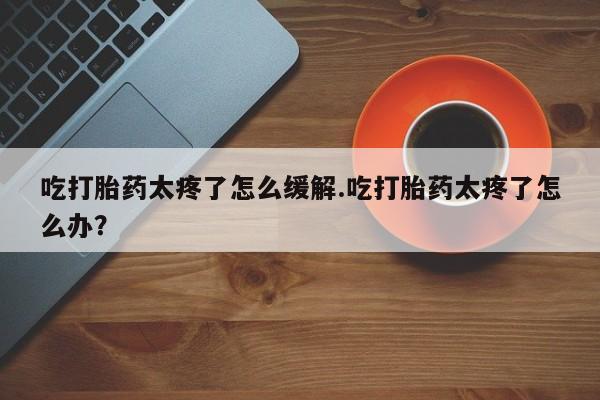 流产药在线购买吃打胎药太疼了怎么缓解.吃打胎药太疼了怎么办？
