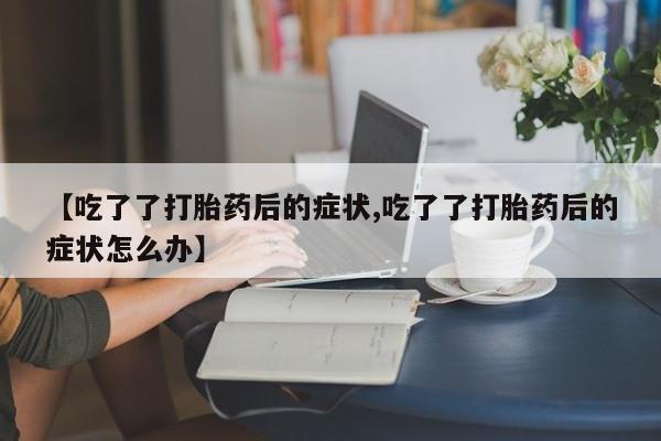 流产药在线购买【吃了了打胎药后的症状,吃了了打胎药后的症状怎么办】